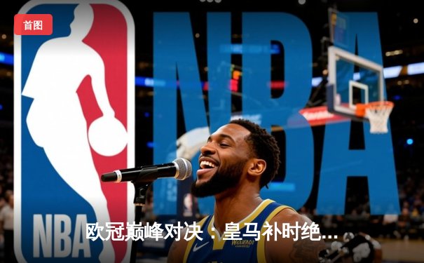 欧冠巅峰对决：皇马补时绝杀曼城，贝林厄姆闪耀伯纳乌