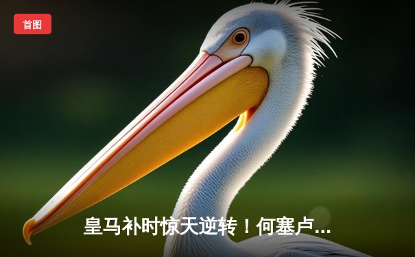 皇马补时惊天逆转！何塞卢双响绝杀拜仁晋级欧冠决赛